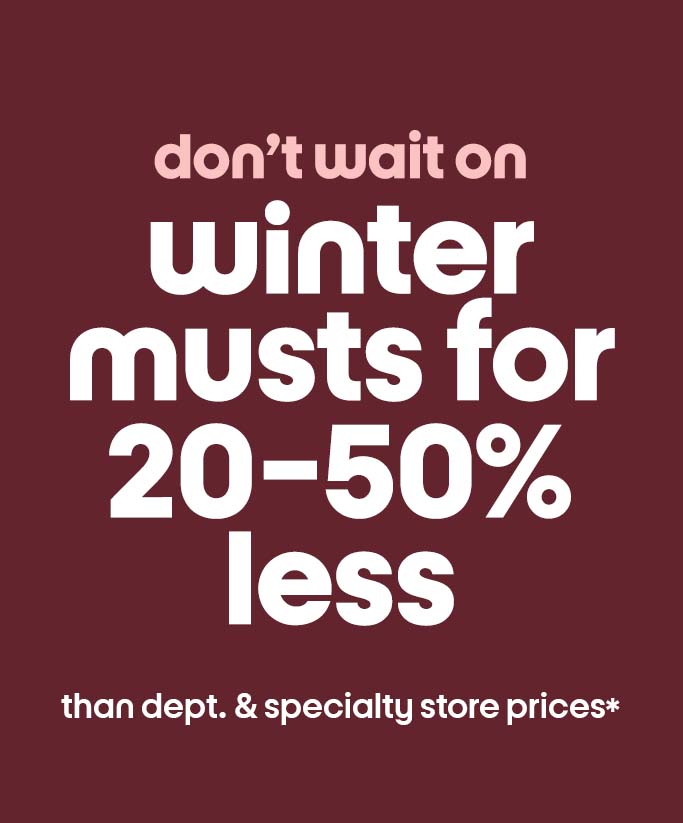 don’t wait on winter musts for 20-50% less than dept. & specialty store prices*
