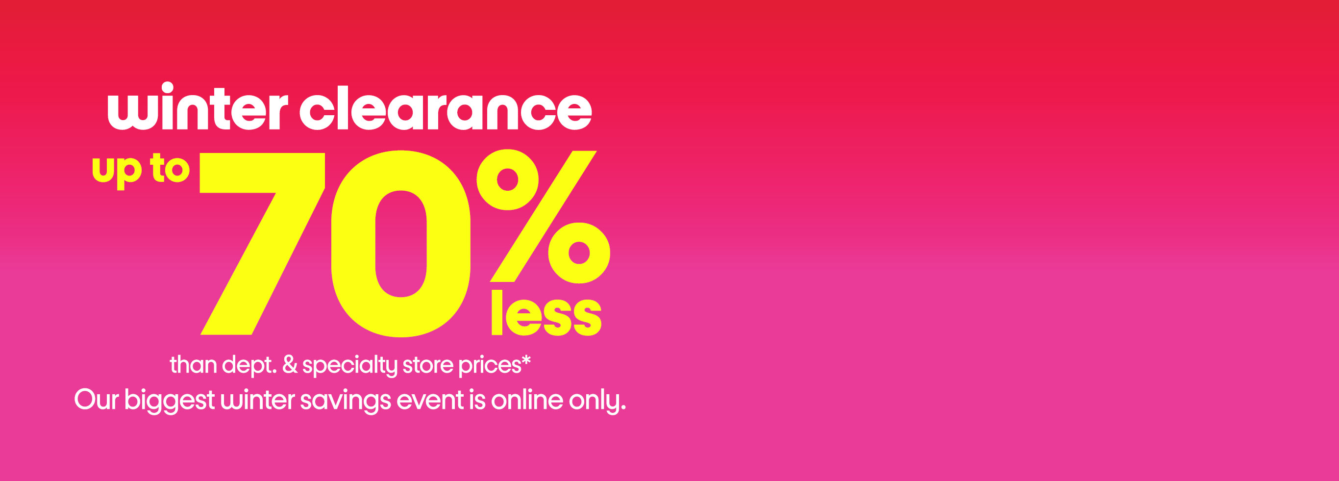 winter clearance up to 70% less than dept. and specialty store prices* Our biggest winter savings event is online only.