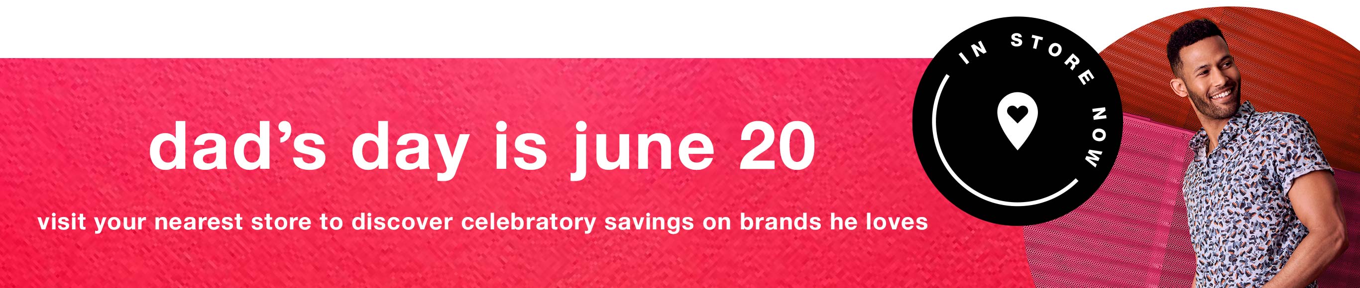 In Store Now | DadâÂÂs Day is June 20: Visit your nearest store to discover celebratory savings on brands he loves.