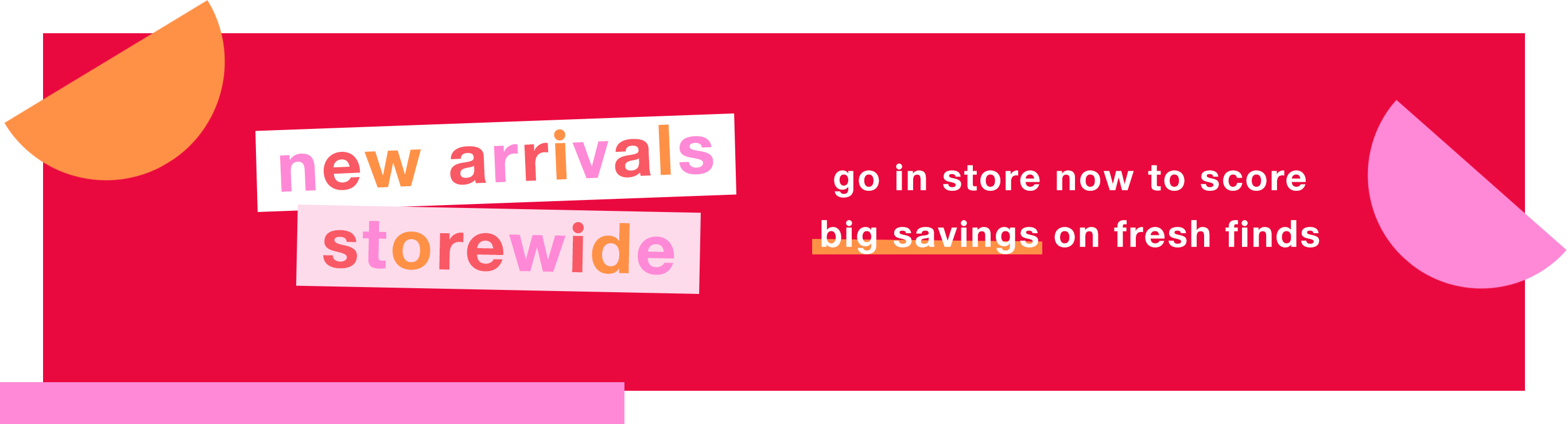 New Arrivals Storewide: Go In Store Now to Score Big Savings on Fresh Finds