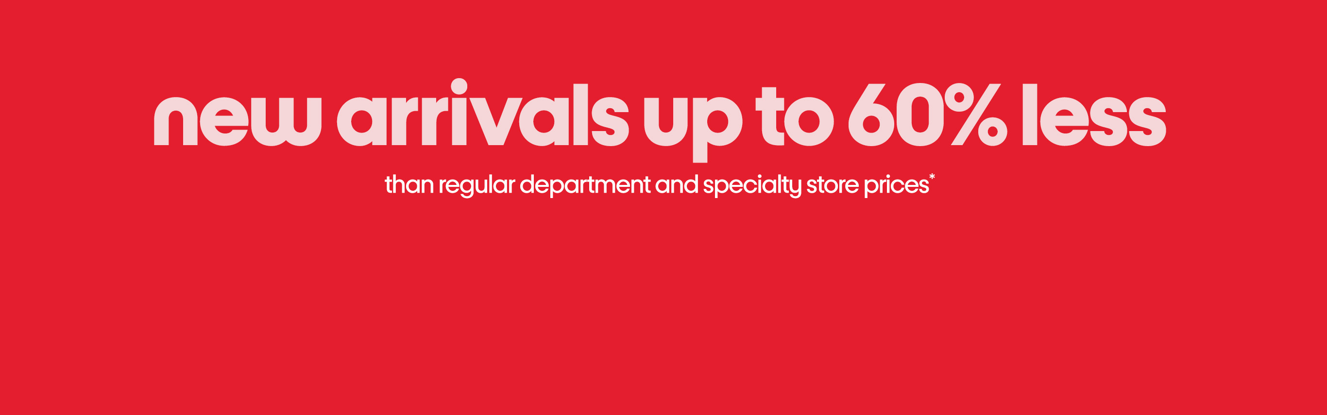 new arrivals up to 60% less than regular department and specialty store prices*. Shop now.