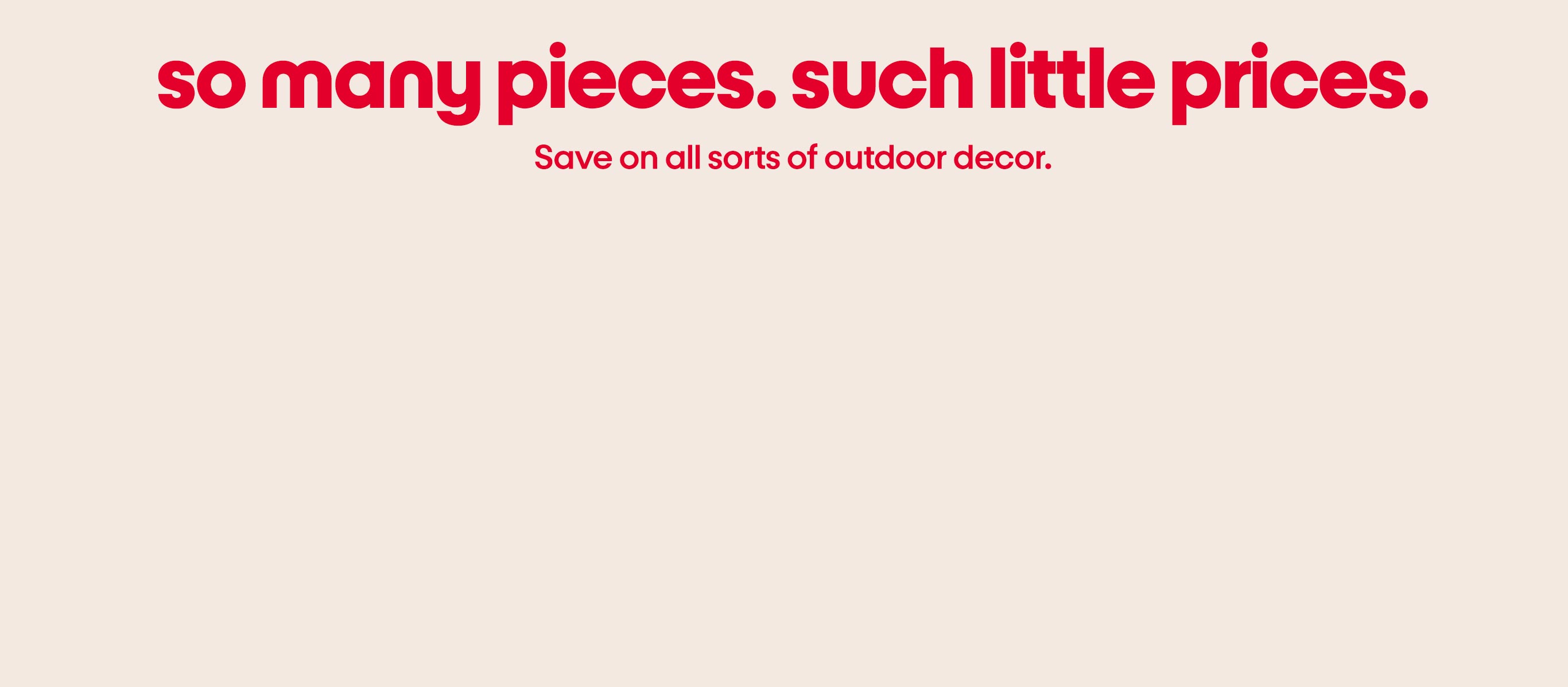 So many pieces. Such little prices. Save on all sorts of outdoor decor.