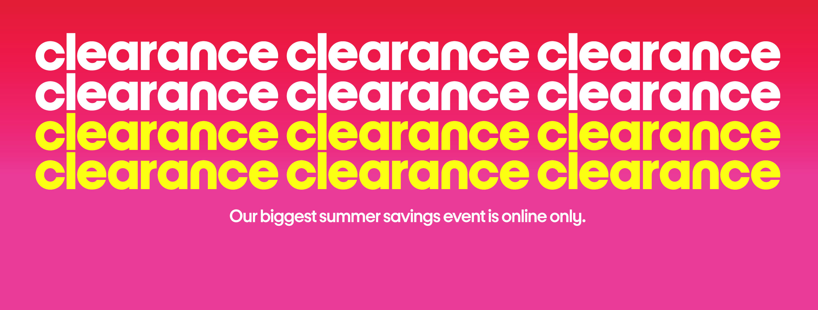 Clearance Clearance Clearance. Our biggest summer savings event is online only.