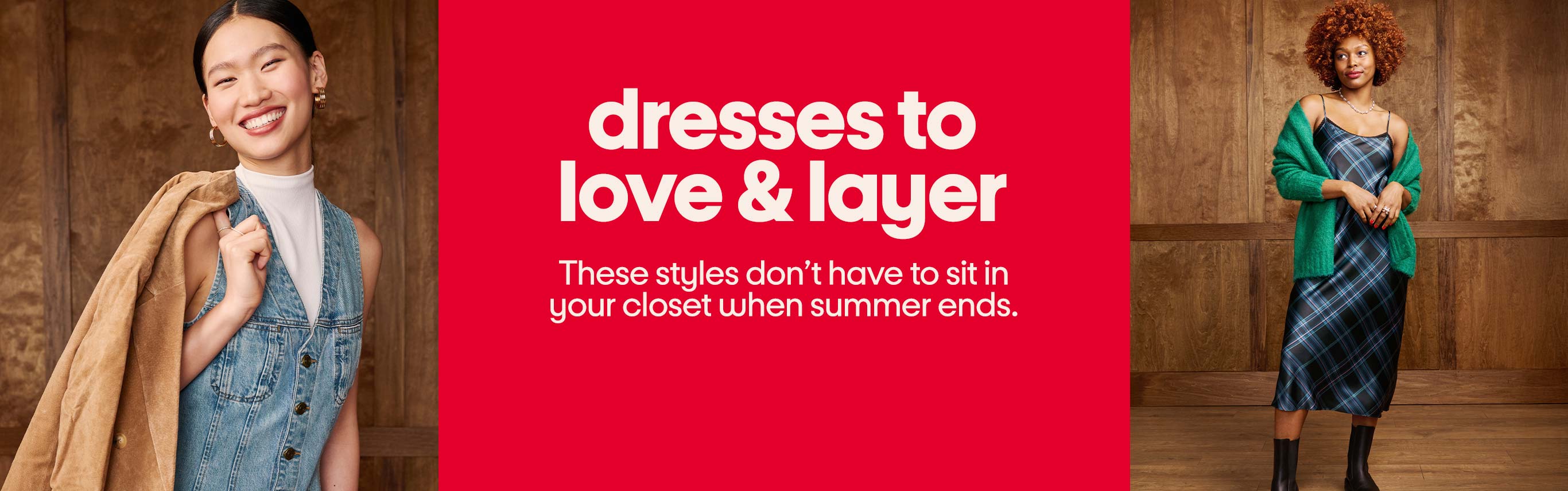 Dresses to
love & layer. These styles don’t have to sit in 
your closet when summer ends.