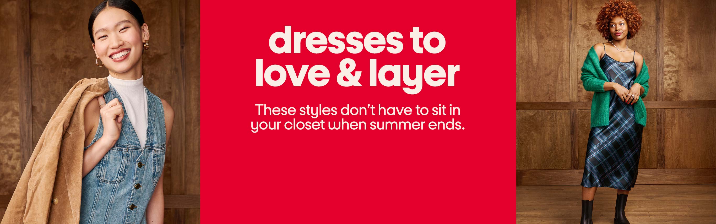 Dresses to
love & layer. These styles don’t have to sit in 
your closet when summer ends.