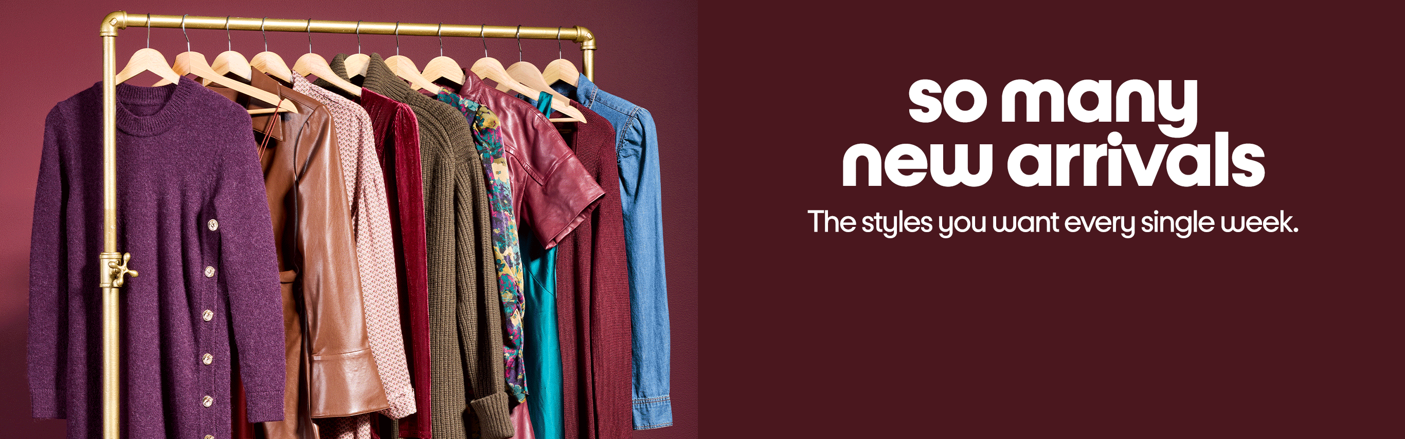 So many new arrivals. The styles you want every single week.