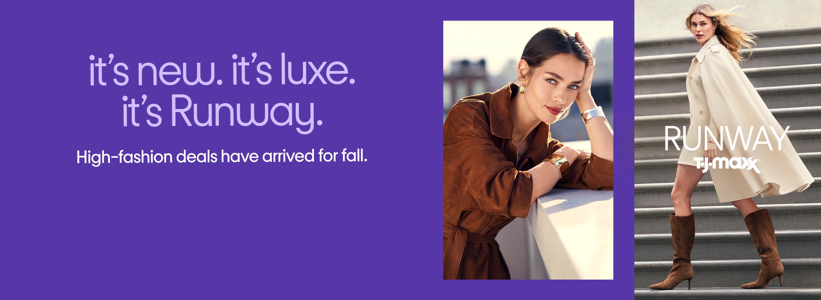 it’s new. it’s luxe.
it’s Runway. High-fashion deals have arrived for fall.