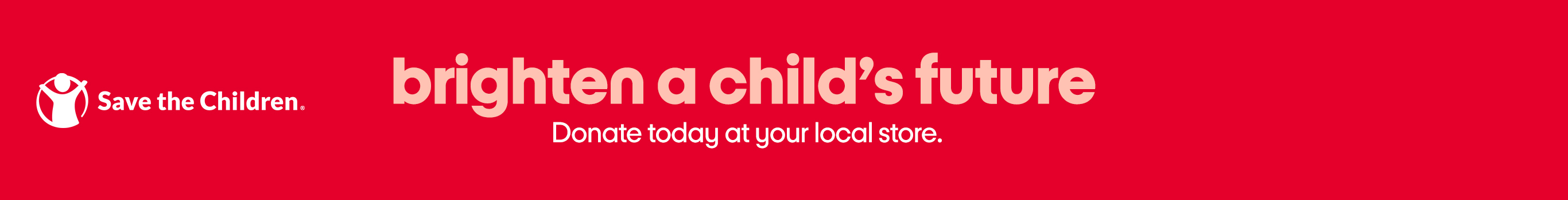 Save the children. Brighten a child’s future. Donate today at your local store.