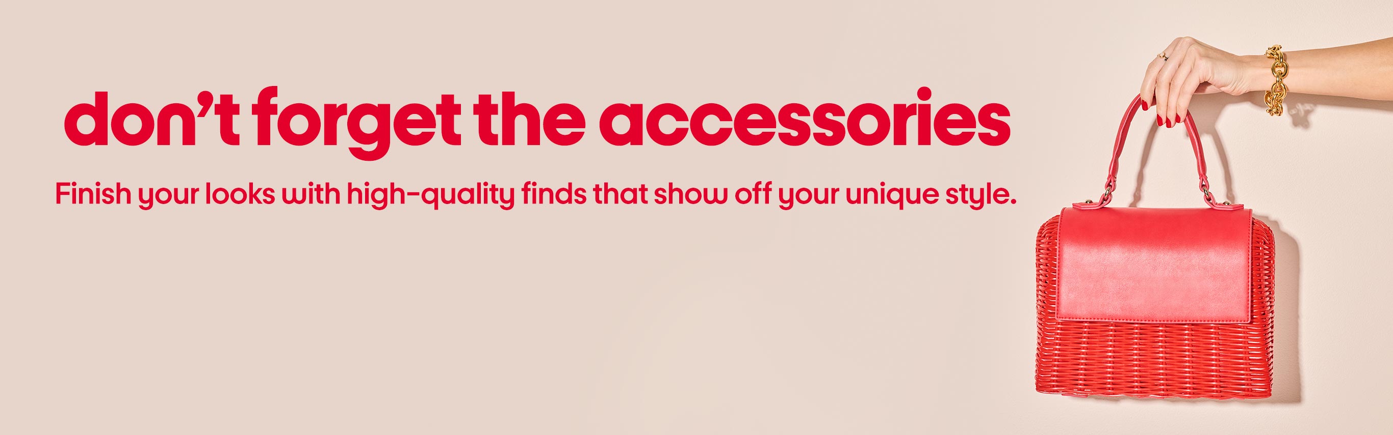 Don't forget the accessories. Finish your looks with high-quality finds that show off your unique style.