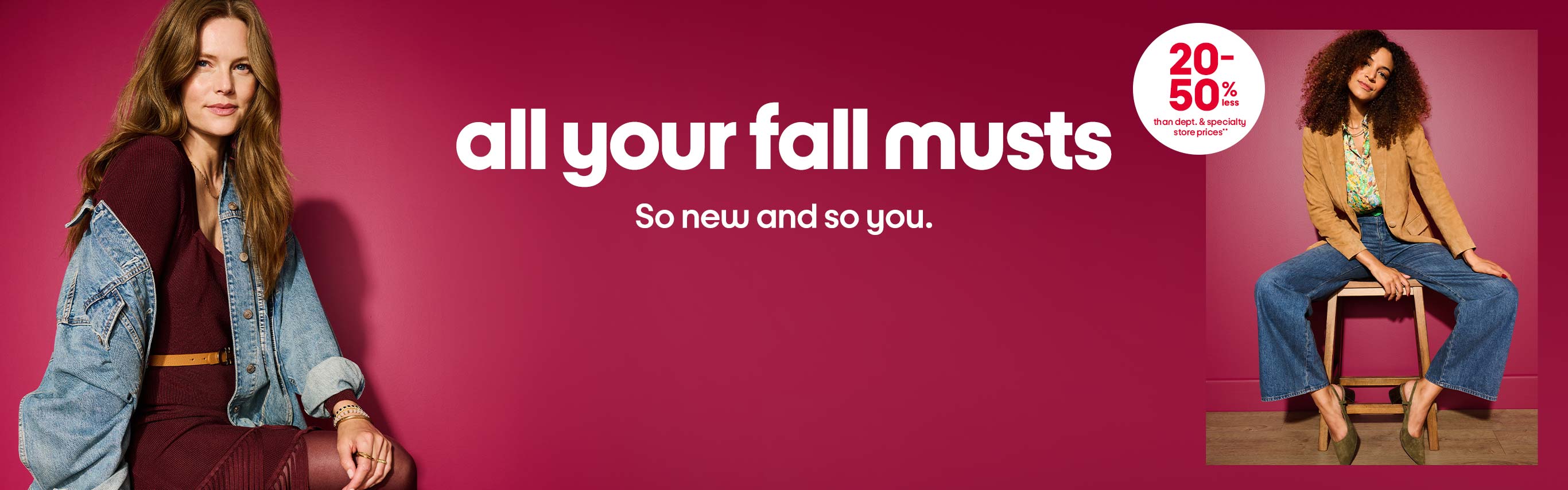 All your fall musts. So new and so you. 20-50% less than dept. and specialty store prices**