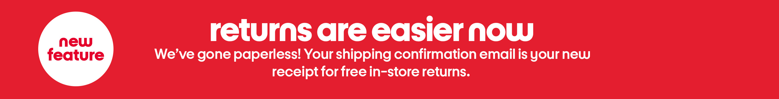 New
feature. Returns are easier now. Weâve gone paperless! Your shipping confirmation email is your new
receipt for free in-store returns.