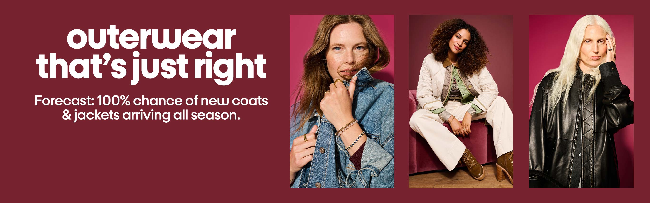 Outerwear
that’s just right, Forecast: 100% chance of new coats and jackets arriving all season.