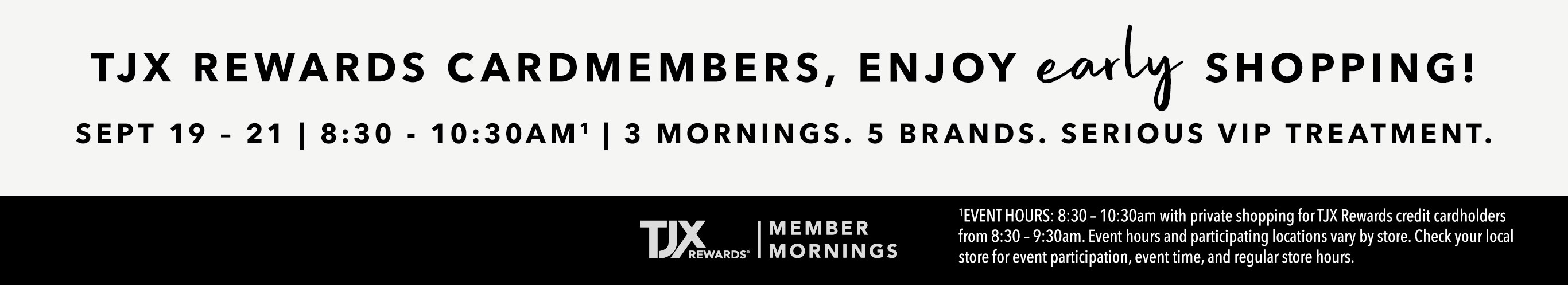 TJX Rewards Cardmembers, enjoy early shopping! SEPT 19 – 21 | 8:30 - 10:30AM1 | 3 Mornings. 5 brands. Serious VIP Treatment. 1EVENT HOURS: 8:30 – 10:30am with private shopping for TJX Rewards credit cardholders from 8:30 – 9:30am. Event hours and participating locations vary by store. Check your local store for event participation, event time, and regular store hours. TJX Rewards | Member Mornings.