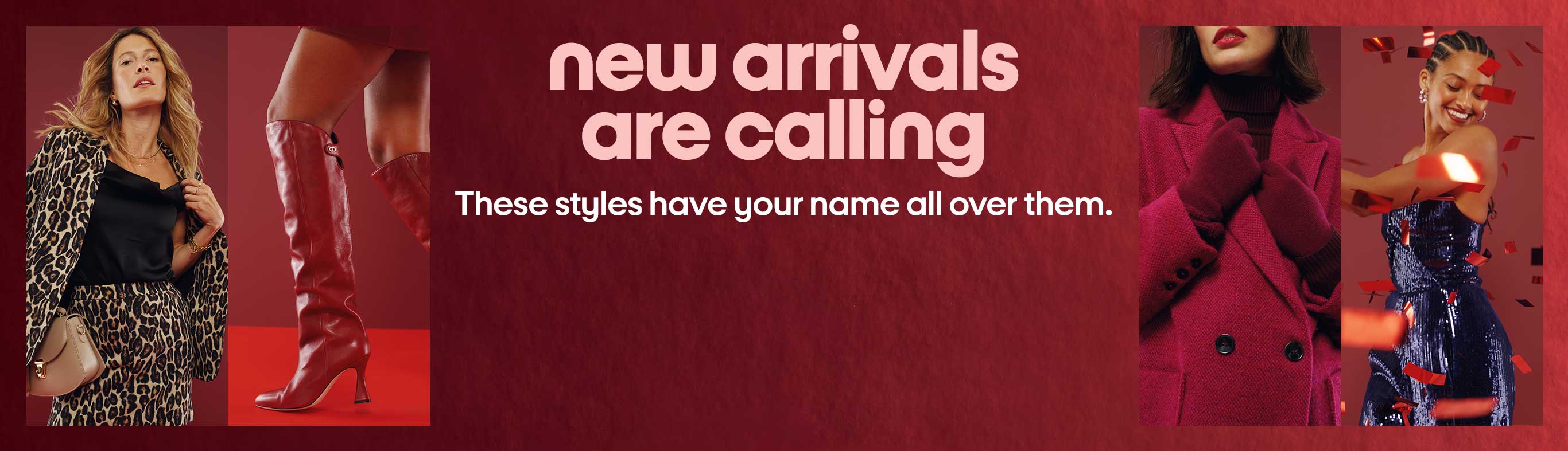 New arrivals are calling. These styles have your name all over them.