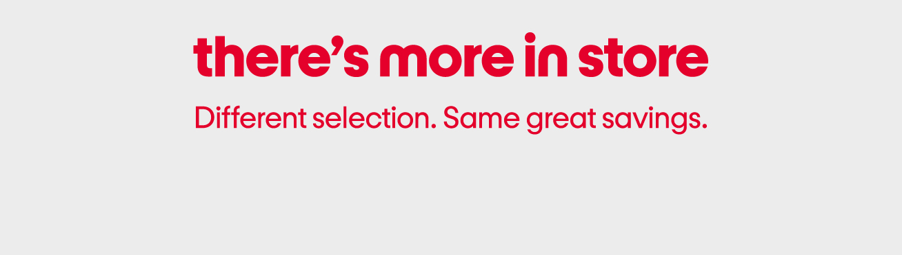 There’s more in store. Different selection. Same great savings.
