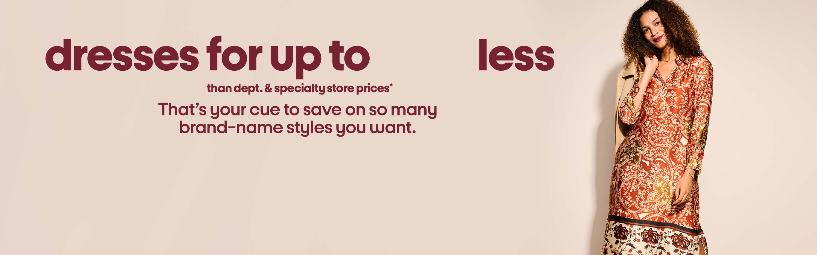 Dresses for up to XX% less than dept. and specialty store prices**. That’s your cue to save on so many 
brand-name styles you want.