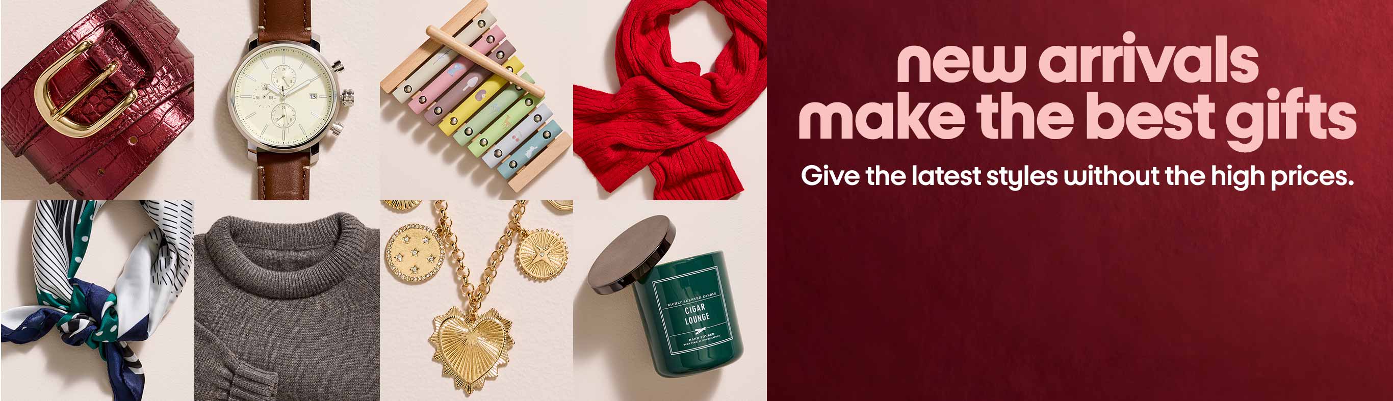 New arrivals make the best gifts. Give the latest styles without the high prices.