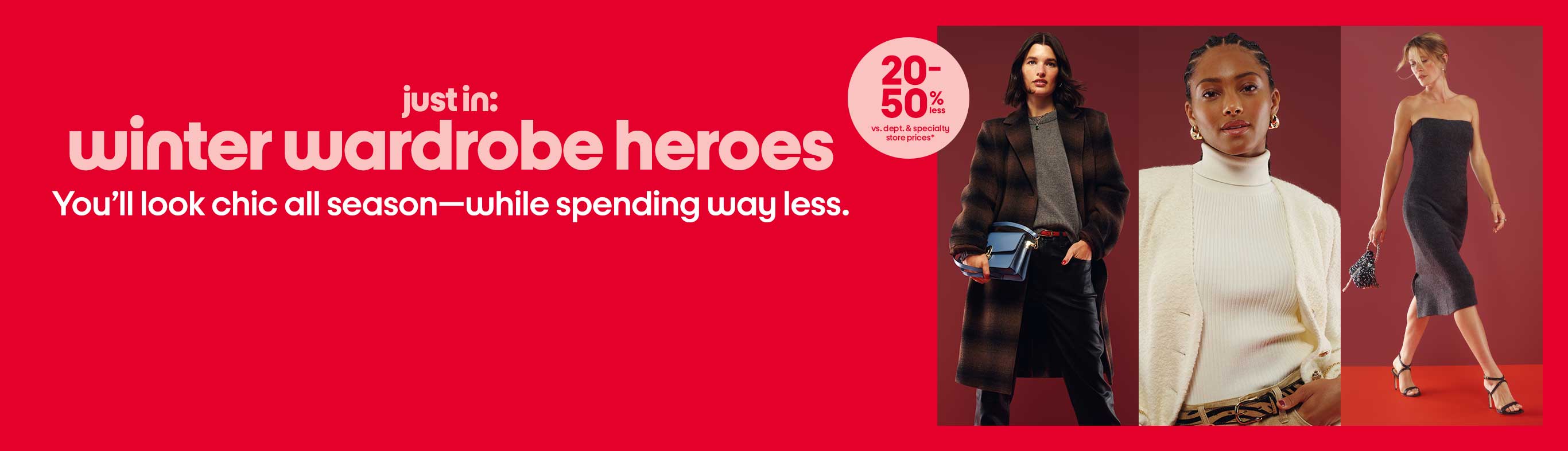 Just in: winter wardrobe heroes You’ll look chic all season—while spending way less. 20-50% less vs. dept. and specialty store prices*
