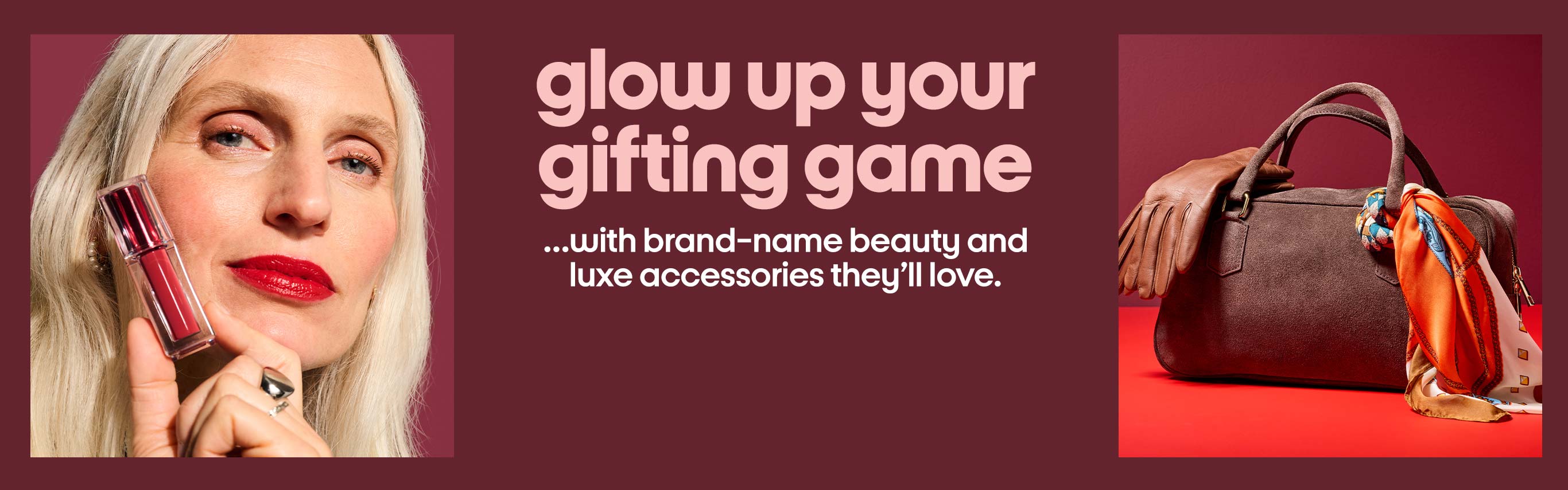 glow up your gifting game ...with brand-name beauty and luxe accessories they’ll love.