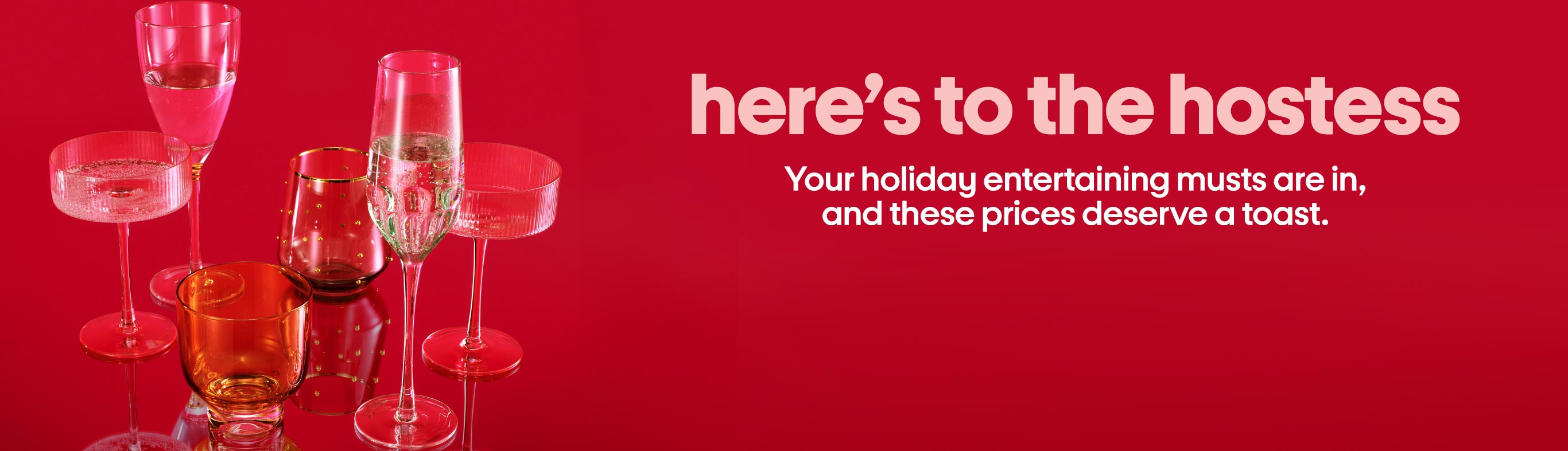 here’s to the hostess Your holiday entertaining musts are in, and these prices deserve a toast.