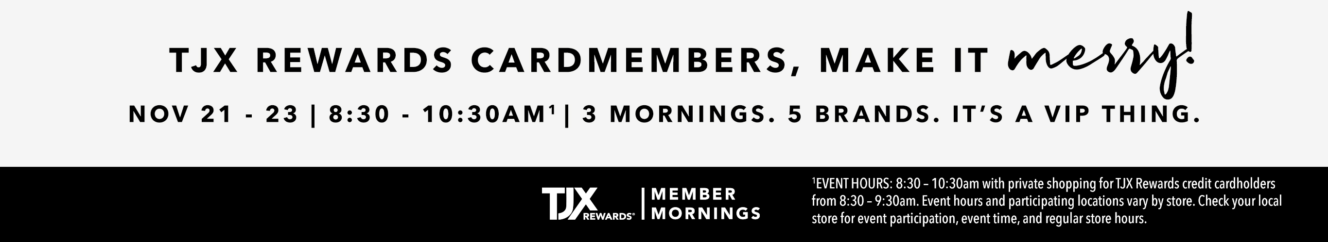 TJX REWARDS Cardmembers MAKE IT MERRY Nov 21 - 23 | 8:30 - 10:30AM1 3 mornings. 5 brands. TJX Rewards Member Mornings IT’S A VIP THING. 1EVENT HOURS: 8:30 – 10:30am with private shopping for TJX Rewards credit cardholders from 8:30 – 9:30am. Event hours and participating locations vary by store. Check your local store for event participation,  event time, and regular store hours.