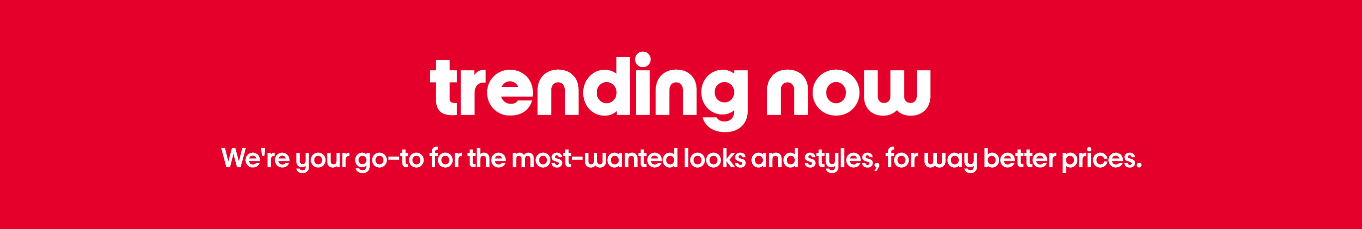 trending now We're your go-to for the most-wanted looks and styles, for way better prices.