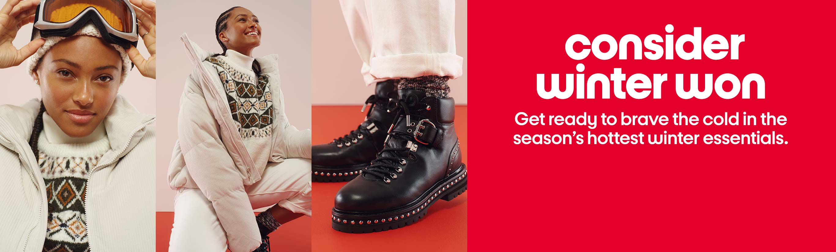 consider winter won Get ready to brave the cold in the 
season’s hottest winter essentials.