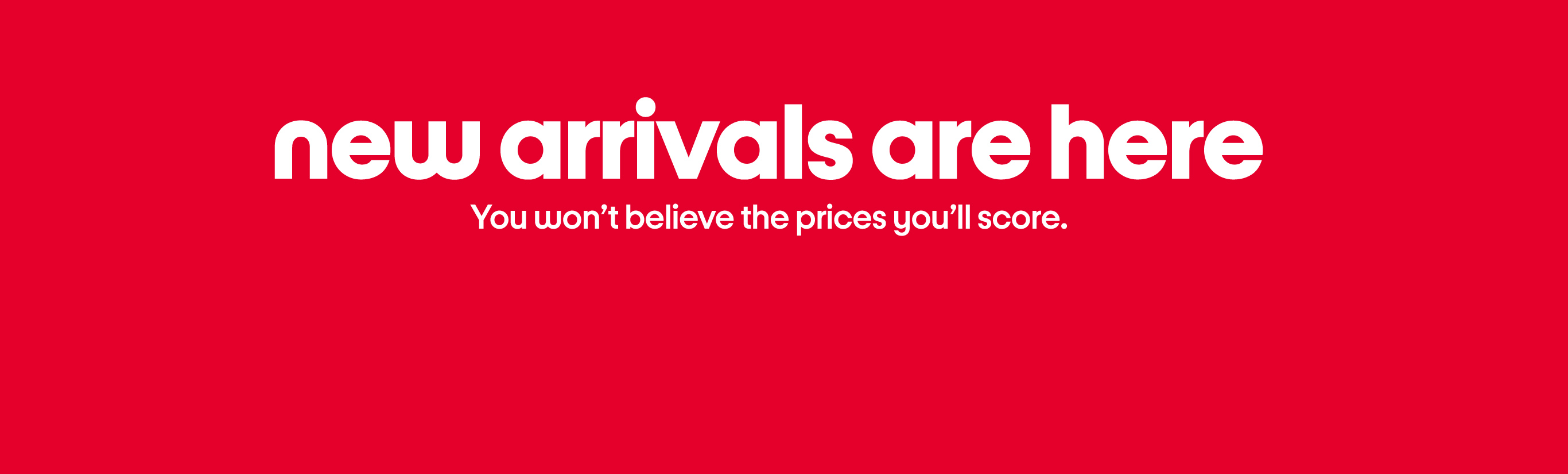 new arrivals are here You won’t believe the prices you’ll score.