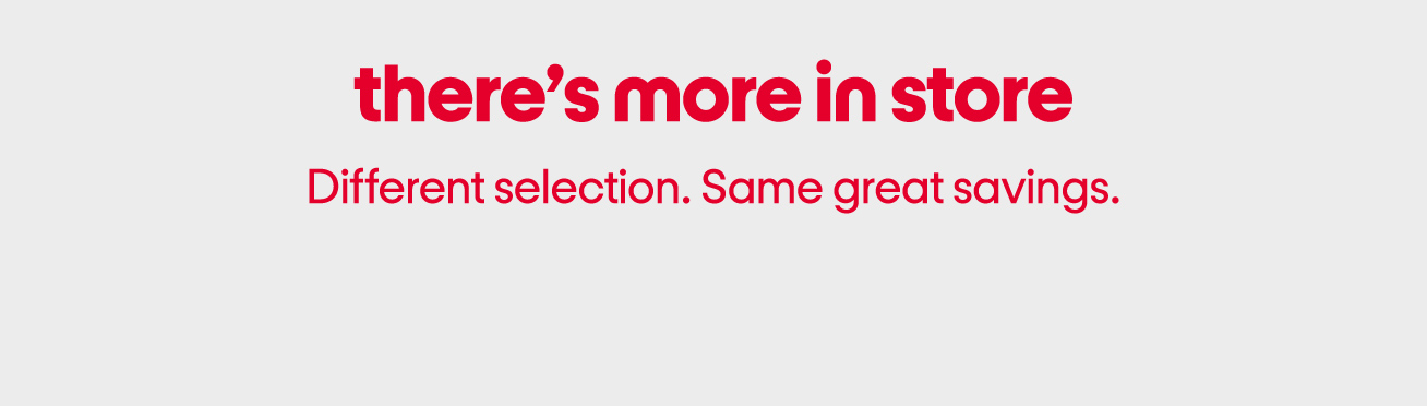 There’s more in store. Different selection. Same great savings.