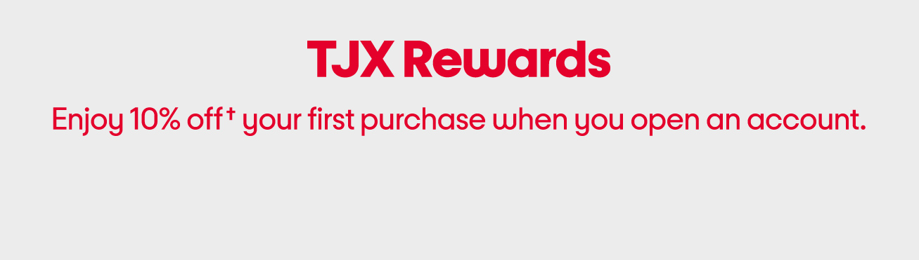 TJX rewards. Enjoy 10% off† your first purchase when you open an account.