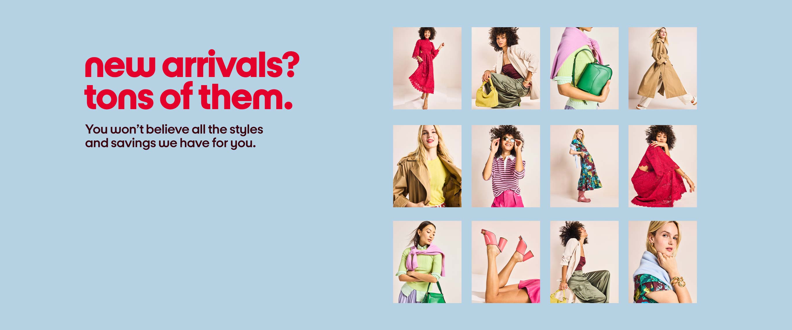 new arrivals? tons of them. You won’t believe all the styles and savings we have for you.