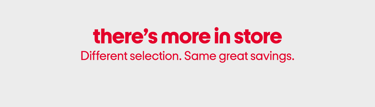 There’s more in store. Different selection. Same great savings.