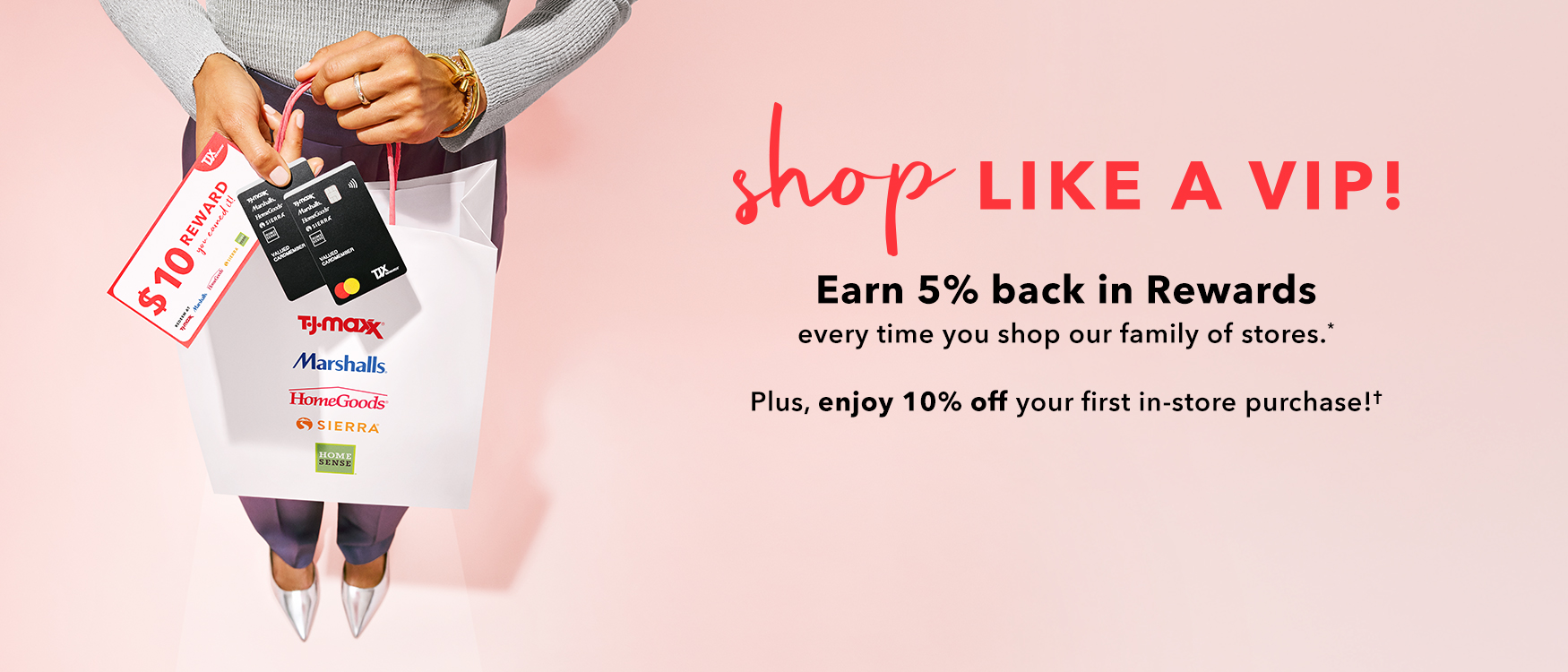 Shop like a VIP Earn 5% back in rewards every time you shop our family of stores.* Plus, enjoy 10% off your first in-store purchase!*