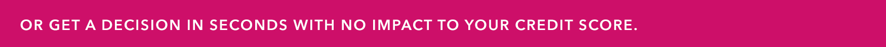 OR GET A DECISION IN SECONDS WITH NO IMPACT TO YOUR CREDIT SCORE.