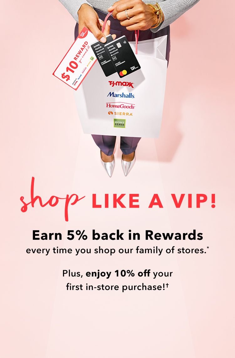 Shop like a VIP Earn 5% back in rewards every time you shop our family of stores.* Plus, enjoy 10% off your first in-store purchase!*