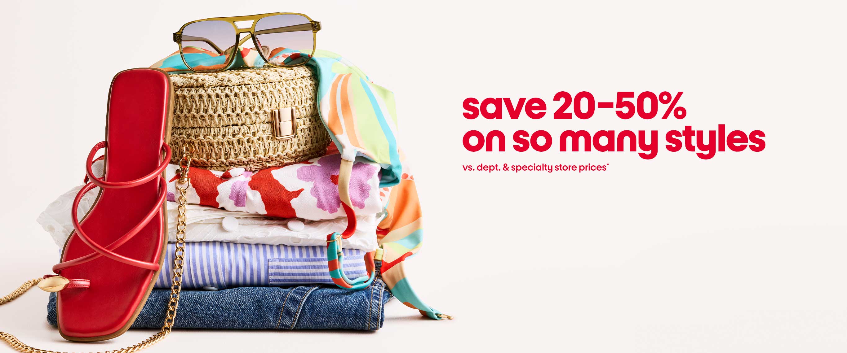 save 20-50%
on so many styles vs. dept. & specialty store prices*