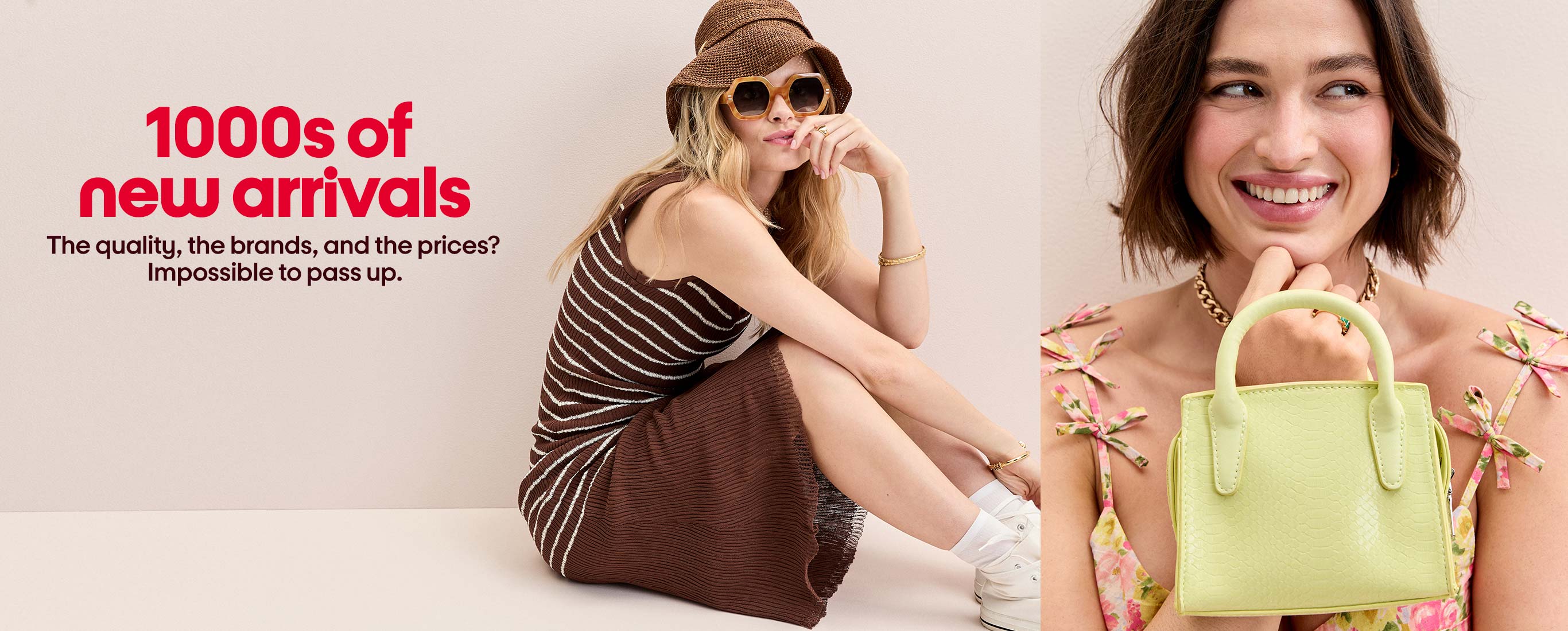 1000s of
new arrivals The quality, the brands, and the prices? Impossible to pass up.