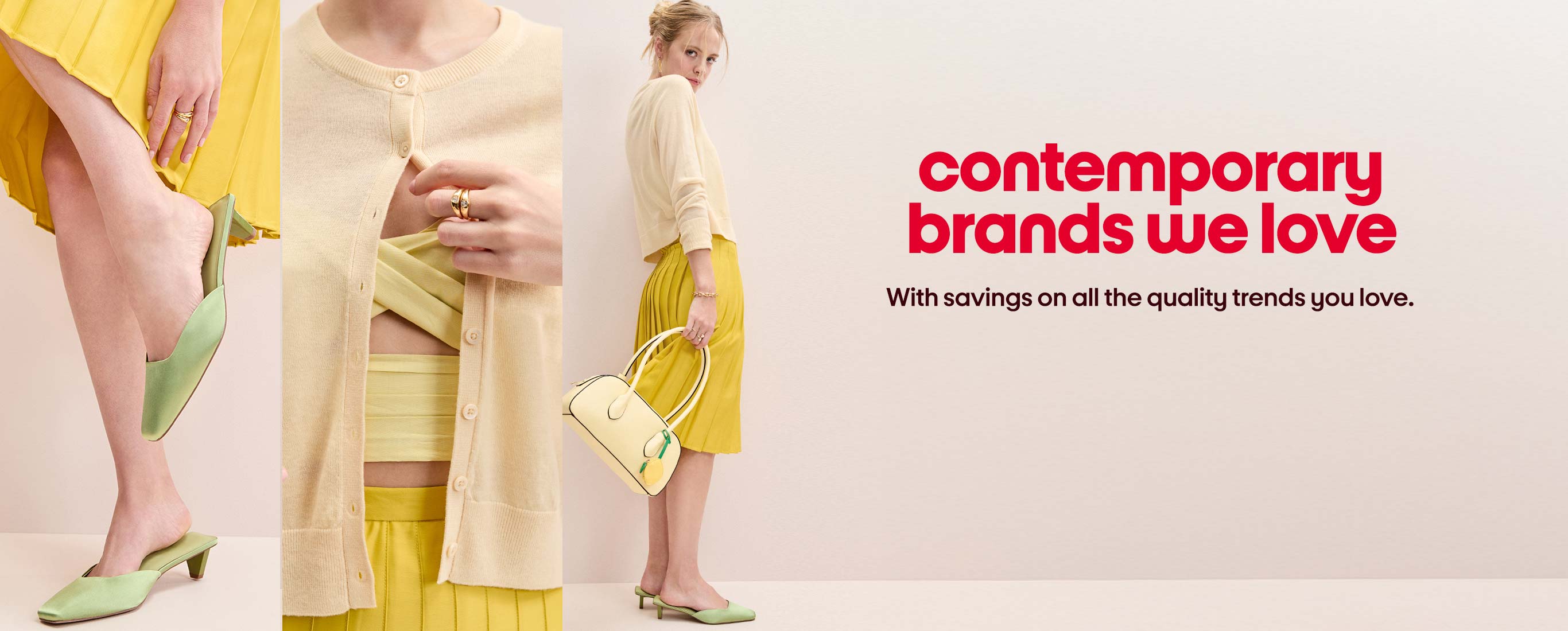 contemporary
brands we love With savings on all the quality trends you love.