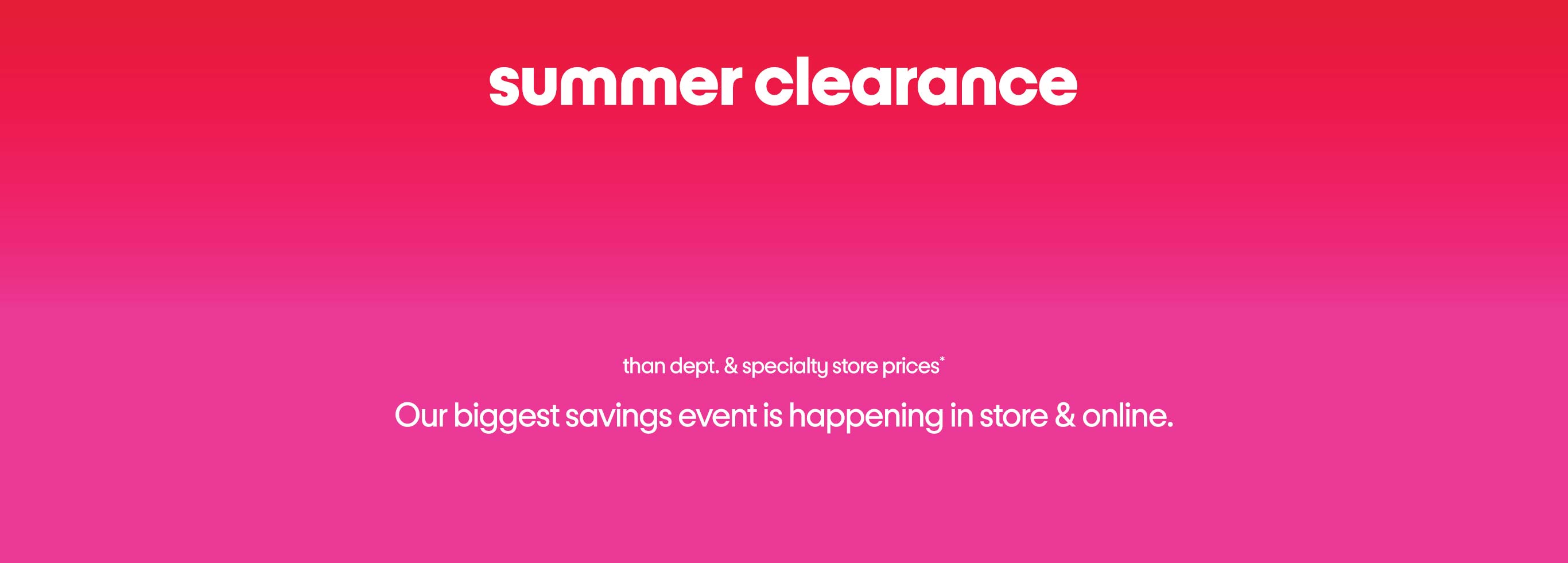 summer clearance up to 70% less than dept. and specialty store prices* Our biggest savings event is happening in store & online. 