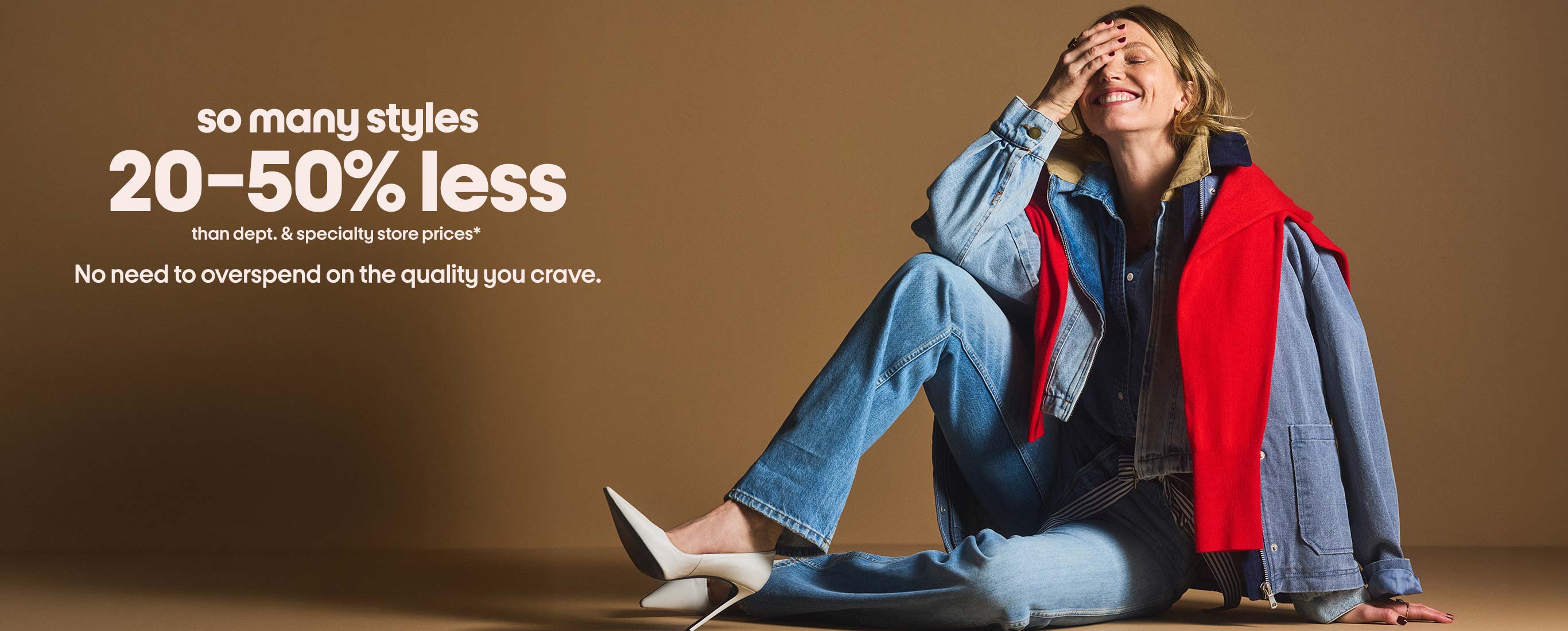 so many styles 20-50% less than dept. & specialty store prices* No need to overspend on the quality you crave.