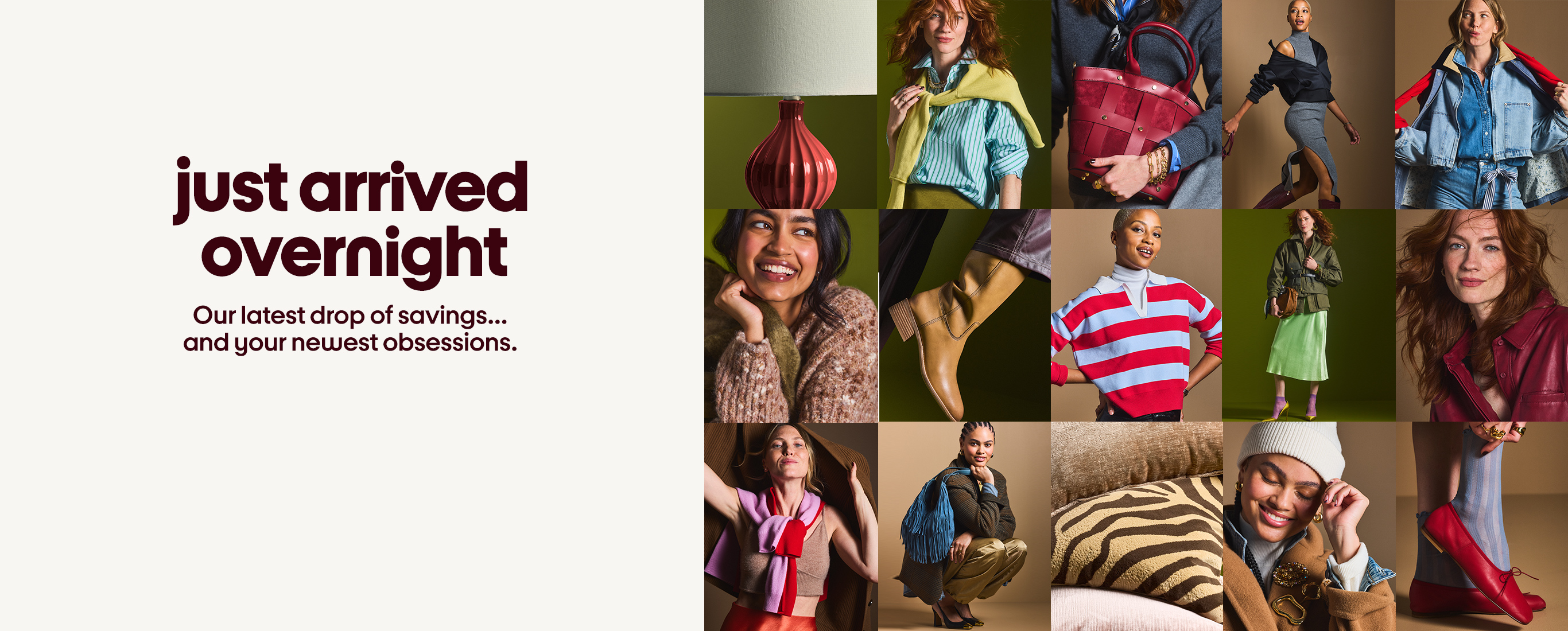 just arrived overnight Our latest drop of savings... and your newest obsessions..