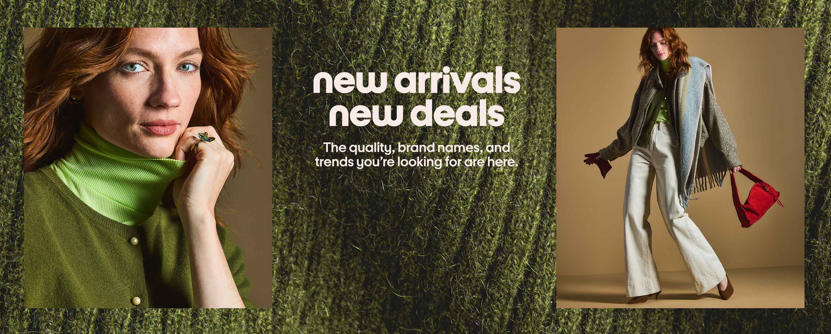 new arrivals new deals The quality, brand names, and trends you're looking for are here.