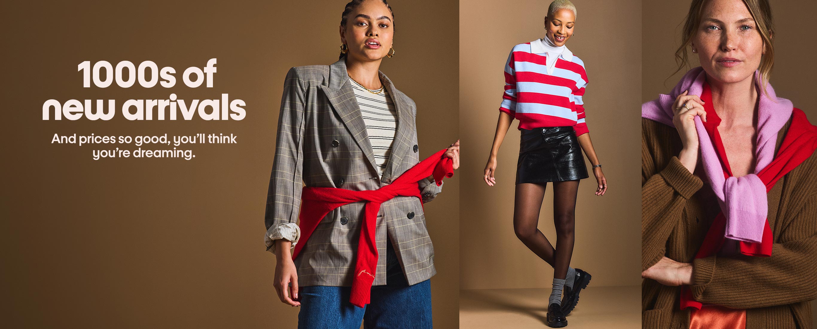 1000s of new arrivals
And prices so good, you'll think you're dreaming.