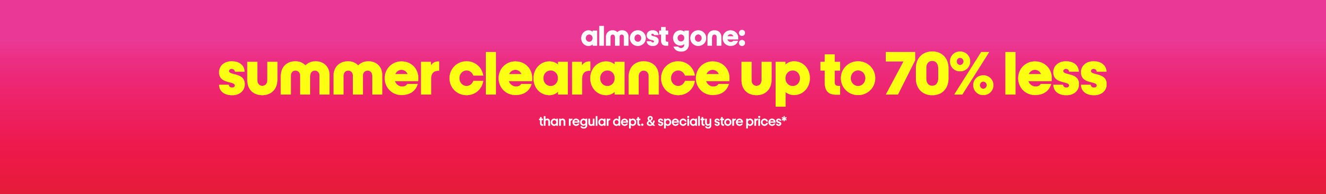 almost gone:
summer clearance up to 70% less
than regular dept. & specialty store prices*