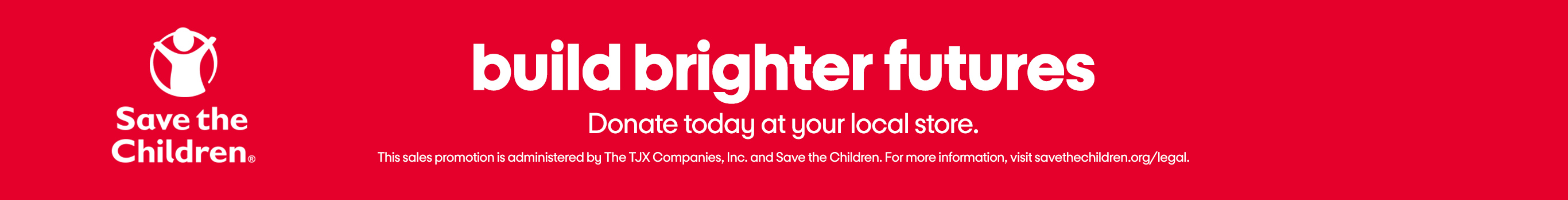 Save the Children®
build brighter futures
Donate today at your local store.
This sales promotion is administered by The TJX Companies, Inc. and Save the Children. For more information, visit savethechildren.org/legal.