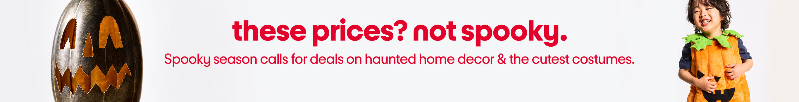 these prices? not spooky.
Spooky season calls for deals on haunted home decor & the cutest costumes.