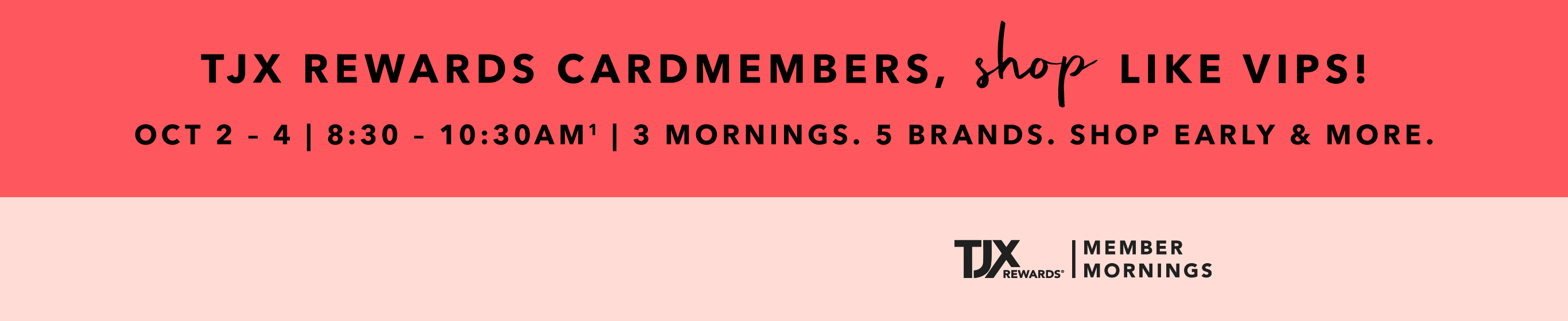 TJX REWARDS Cardmembers, shop like VIPS! Oct 2 - 4 | 8:30 - 10:30AM^1 3 mornings. 5 brands. Shop early & more. TJXRewards&reg; Member Mornings. ^1Visit our site to learn more