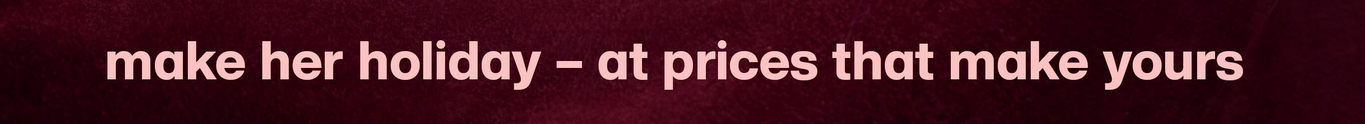 make her holiday - at prices than make yours