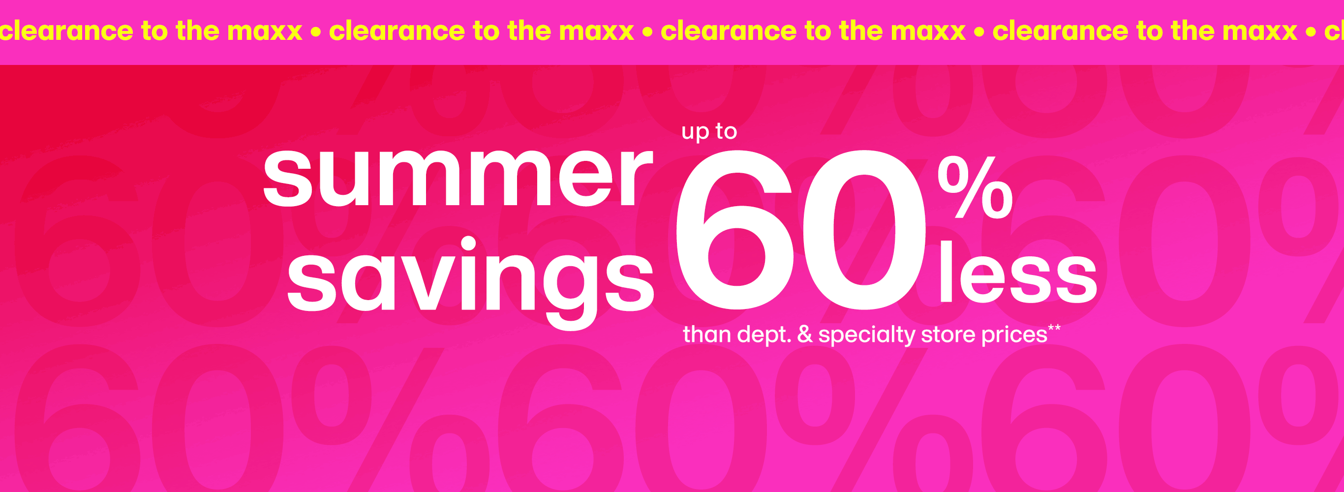Clearance to the maxx. Summer savings up to 60 percent less than department and specialty store prices.**