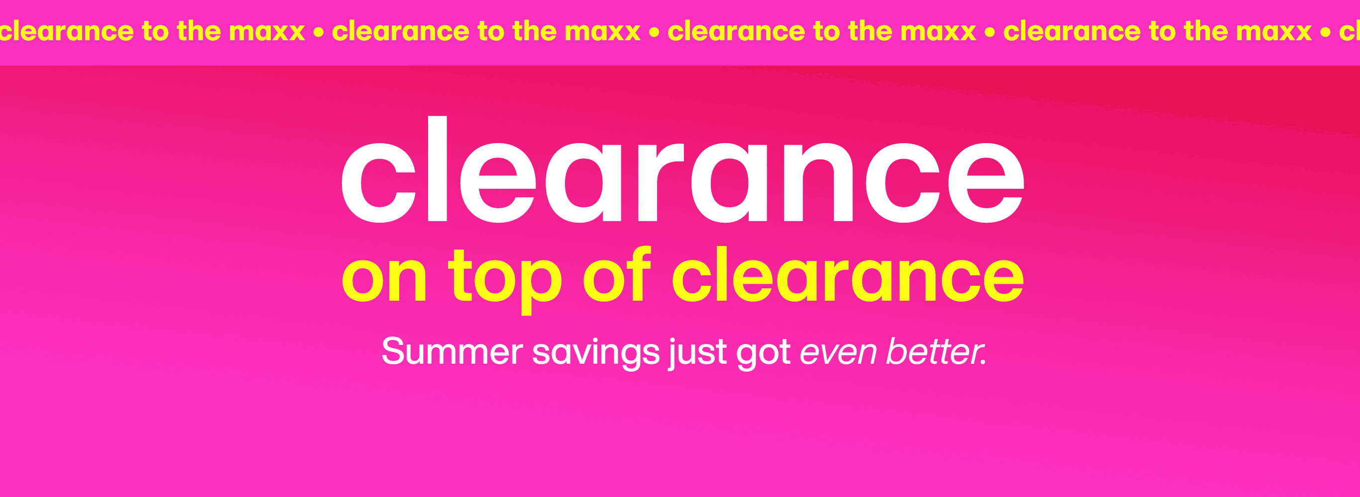 Clearance to the maxx. Clearance on top of clearance. Summer savings just got even better.